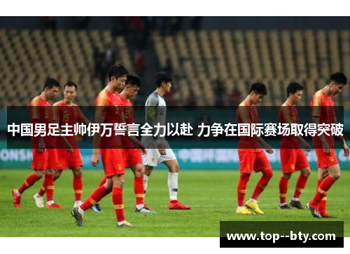 中国男足主帅伊万誓言全力以赴 力争在国际赛场取得突破