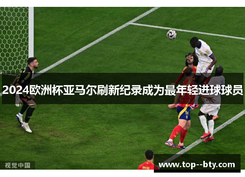 2024欧洲杯亚马尔刷新纪录成为最年轻进球球员 2024欧洲杯亚马尔刷新纪录成为最年轻进球球员