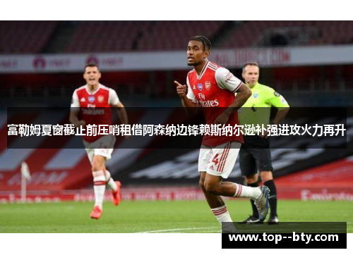 富勒姆夏窗截止前压哨租借阿森纳边锋赖斯纳尔逊补强进攻火力再升
